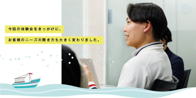 今回の体験会をきっかけに、お客様のニーズの聞き方も大きく変わりました。