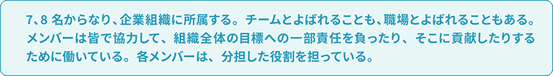 7、8名からなり、企業組織に所属する。チームとよばれることも、職場とよばれることもある。メンバーは皆で協力して、組織全体の目標への一部責任を負ったり、そこに貢献したりするために働いている。各メンバーは、分担した役割を担っている。
