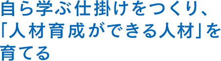 自ら学ぶ仕掛けをつくり、「人材育成ができる人材」を育てる