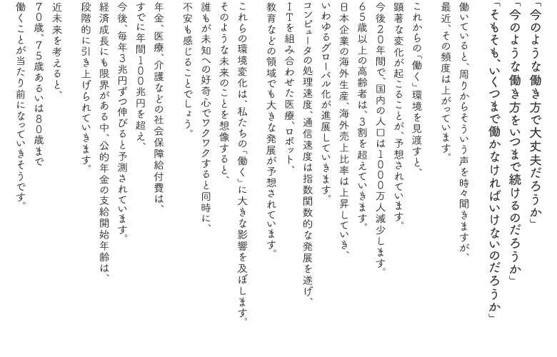 「今のような働き方で大丈夫だろうか」　
「今のような働き方をいつまで続けるのだろうか」
「そもそも、いくつまで働かなければいけないのだろうか」

働いていると、周りからそういう声を時々聞きますが、
最近、その頻度は上がっています。

これからの「働く」環境を見渡すと、
顕著な変化が起こることが、予想されています。
今後２０年間で、国内の人口は１０００万人減少します。
６５歳以上の高齢者は、３割を超えていきます。
日本企業の海外生産、海外売上比率は上昇していき、
いわゆるグローバル化が進展していきます。
コンピュータの処理速度、通信速度は指数関数的な発展を遂げ、
ＩＴを組み合わせた医療、ロボット、
教育などの領域でも大きな発展が予想されています。

これらの環境変化は、私たちの「働く」に大きな影響を及ぼします。
そのような未来のことを想像すると、
誰もが未知への好奇心でワクワクすると同時に、
不安も感じることでしょう。

年金、医療、介護などの社会保障給付費は、
すでに年間１００兆円を超え、
今後、毎年３兆円ずつ伸びると予測されています。
経済成長にも限界がある中、公的年金の支給開始年齢は、
段階的に引き上げられていきます。

近未来を考えると、
７０歳、７５歳あるいは８０歳まで
働くことが当たり前になっていきそうです。