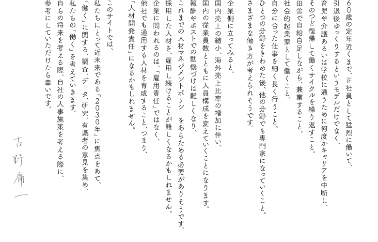 ６０歳の定年近くまで、正社員として猛烈に働いて、
引退後ゆっくりするというモデルだけでなく、
育児や介護あるいは学校に通うために何度かキャリアを中断し、
そのつど復帰して働くサイクルを繰り返すこと。
田舎で自給自足しながら、兼業すること。
社会的起業家として働くこと。
自分に合った仕事を細く長く行うこと。
ひとつの分野をきわめた後、他の分野でも専門家になっていくこと。
さまざまな働き方が考えられそうです。

企業側に立ってみると、
国内売上の縮小、海外売上比率の増加に伴い、
国内の従業員数とともに人員構成を変えていくことになります。
報酬やポストでの動機づけは難しくなり、
これまでの人材マネジメントポリシーをあらためる必要がありそうです。
採用した人材を、雇用し続けることが難しくなるかもしれません。
企業に問われるのは、「雇用責任」ではなく、
他社でも通用する人材を育成すること、つまり、
「人材開発責任」になるかもしれません。

このサイトでは、
私たちにとって近未来である「２０３０年」に焦点をあて、
「働く」に関する、調査、データ、研究、有識者の意見を集め、
私たちの「働く」を考えていきます。
自らの将来を考える際、自社の人事施策を考える際に、
参考にしていただけたら幸いです。

古野 庸一