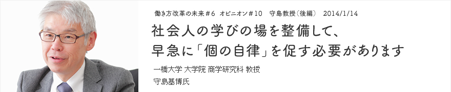 オピニオン＃10 守島教授（後編） 2014/1/14 社会人の学びの場を整備して、早急に「個の自律」を促す必要があります 一橋大学 大学院 商学研究科 教授 守島基博氏