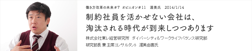 オピニオン＃11 渥美氏 2014/1/14 制約社員を活かせない会社は、淘汰される時代が到来しつつあります 株式会社東レ経営研究所 ダイバーシティ＆ワークライフバランス研究部 研究部長 兼 主席コンサルタント 渥美由喜氏