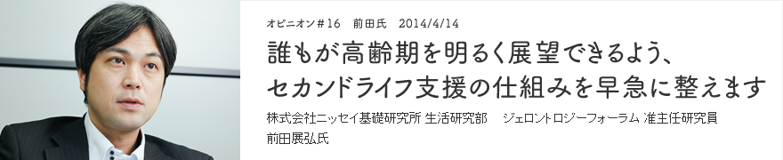 オピニオン＃16 前田氏　2014/4/14 誰もが高齢期を明るく展望できるよう、セカンドライフ支援の仕組みを早急に整えます 株式会社ニッセイ基礎研究所 生活研究部 ジェロントロジーフォーラム 准主任研究員 前田展弘氏