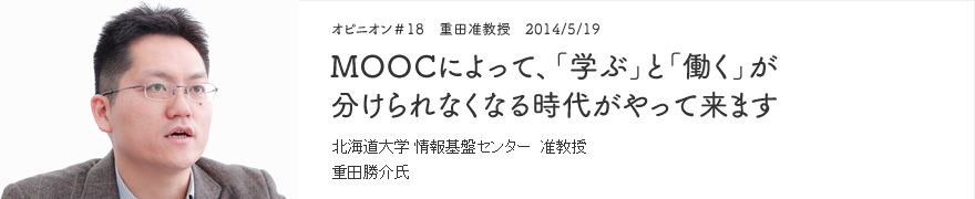 オピニオン＃18 重田准教授 2014/5/19 MOOCによって、「学ぶ」と「働く」が分けられなくなる時代がやって来ます 北海道大学 情報基盤センター 准教授 重田勝介氏