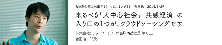 オピニオン＃19　吉田氏　2014/9/29　来るべき「人中心社会」「共感経済」の入り口の1つが、クラウドソーシングです 株式会社クラウドワークス 代表取締役社長 兼 CEO 吉田浩一郎氏