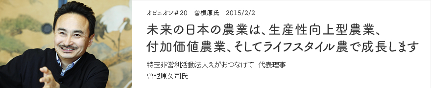 オピニオン＃20　曽根原氏　2015/2/2　未来の日本の農業は、生産性向上型農業、付加価値農業、そしてライフスタイル農で成長します 特定非営利活動法人えがおつなげて 代表理事 曽根原久司氏