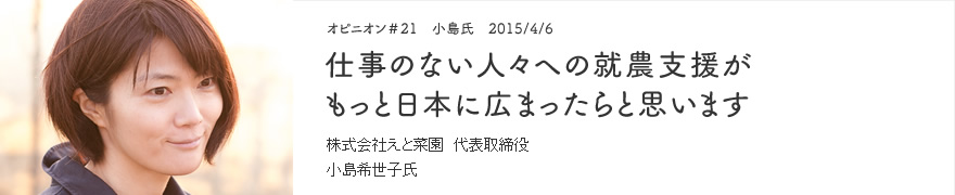 オピニオン＃21　小島氏　2015/4/6　仕事のない人々への就農支援がもっと日本に広まったらと思います 株式会社えと菜園 代表取締役 小島希世子氏
