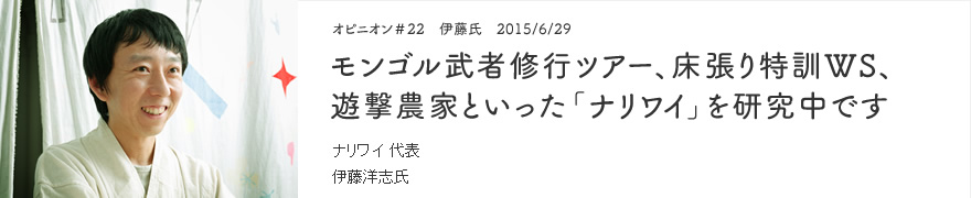 オピニオン＃22　伊藤氏　2015/6/29　モンゴル武者修行ツアー、床張り特訓WS、遊撃農家といった「ナリワイ」を研究中です ナリワイ 代表 伊藤洋志氏
