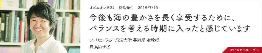 オピニオン＃24　貝島先生　2015/7/13　今後も海の豊かさを長く享受するために、バランスを考える時期に入ったと感じています アトリエ・ワン 筑波大学 芸術系 准教授 貝島桃代氏