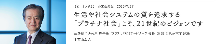オピニオン＃25　小宮山先生　2015/7/27　生活や社会システムの質を追求する「プラチナ社会」こそ、21世紀のビジョンです 三菱総合研究所 理事長　プラチナ構想ネットワーク 会長　第28代 東京大学 総長 小宮山宏氏