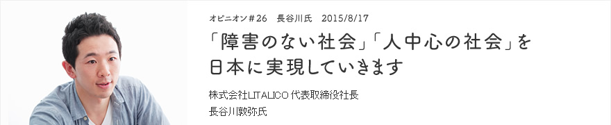 オピニオン＃26　長谷川氏　2015/8/17　「障害のない社会」「人中心の社会」を日本に実現していきます 株式会社LITALICO 代表取締役社長　長谷川敦弥氏