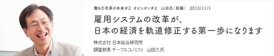 オピニオン＃2 山田氏（前編） 2013/11/1 雇用システムの改革が、日本の経済を軌道修正する第一歩になります 株式会社 日本総合研究所 調査部長 チーフエコノミスト 山田久氏