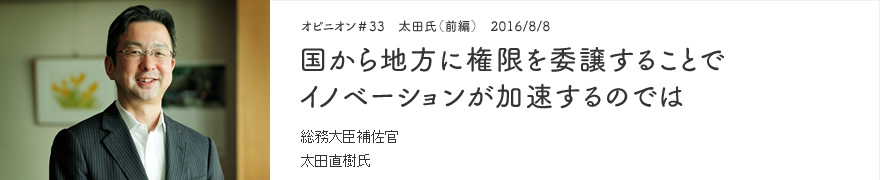 オピニオン＃33　太田氏（前編）　2016/8/8　国から地方に権限を委譲することでイノベーションが加速するのでは 総務大臣補佐官 太田直樹氏