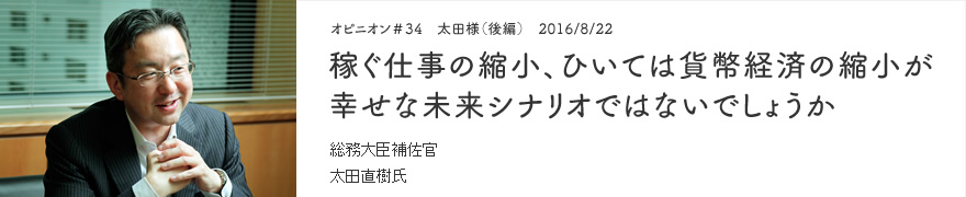 オピニオン＃34　太田氏（前編）　2016/8/22　稼ぐ仕事の縮小、ひいては貨幣経済の縮小が幸せな未来シナリオではないでしょうか 総務大臣補佐官 太田直樹氏