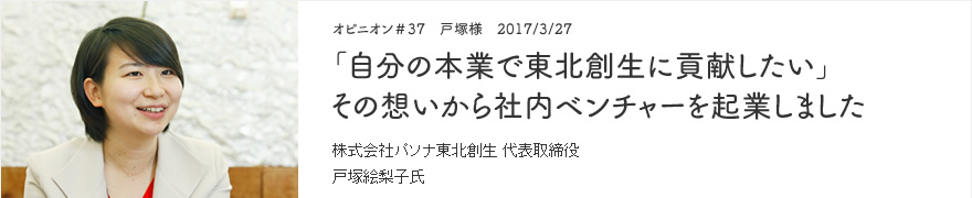 オピニオン＃37　戸塚様　2017/3/27　「自分の本業で東北創生に貢献したい」その想いから社内ベンチャーを起業しました 株式会社パソナ東北創生 代表取締役社長 戸塚絵梨子氏