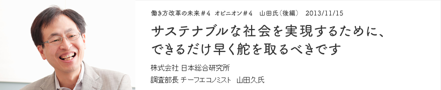 オピニオン＃4 山田氏（後編） 2013/11/15 サステナブルな社会を実現するために、できるだけ早く舵を取るべきです 株式会社 日本総合研究所 調査部長 チーフエコノミスト 山田久氏