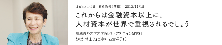 オピニオン＃5 石倉教授（前編） 2013/11/15 これからは金融資本以上に、人材資本が世界で重視されるでしょう 慶應義塾大学大学院メディアデザイン研究科 教授 博士（経営学） 石倉洋子氏