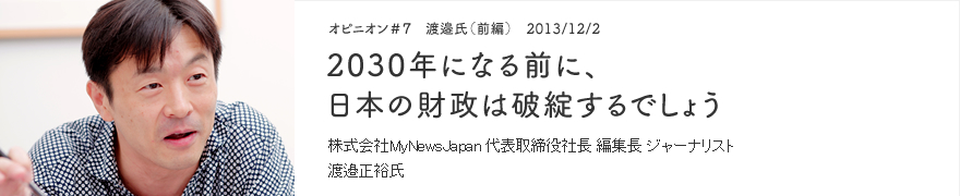 オピニオン＃7 渡邉氏（前編） 2013/12/2 2030年になる前に、日本の財政は破綻するでしょう 株式会社MyNewsJapan 代表取締役社長 編集長 ジャーナリスト 渡邉正裕氏