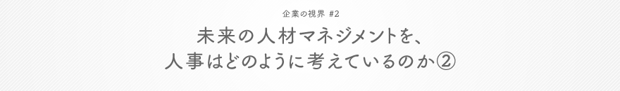 企業の視界 #2 未来の人材マネジメントを、人事はどのように考えているのか②